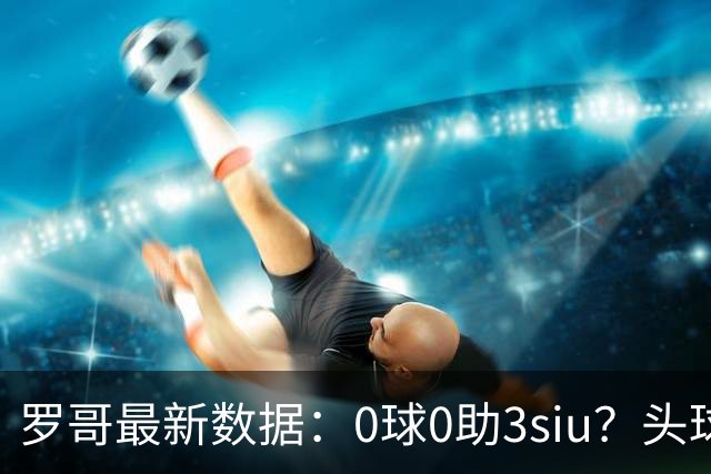 罗哥最新数据：0球0助3siu？头球破门被判武磊，胜利仍取四连胜