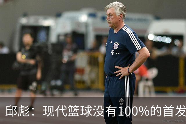 邱彪：现代篮球没有100%的首发 高诗岩开始对抗训练