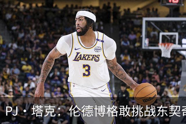 PJ·塔克：伦德博格敢挑战东契奇值得欣赏 但造犯规也是技术
